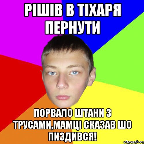 Рішів в тіхаря пернути порвало штани з трусами,мамці сказав шо пиздився!
