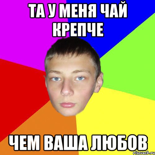 Та у меня чай крепче чем ваша любов