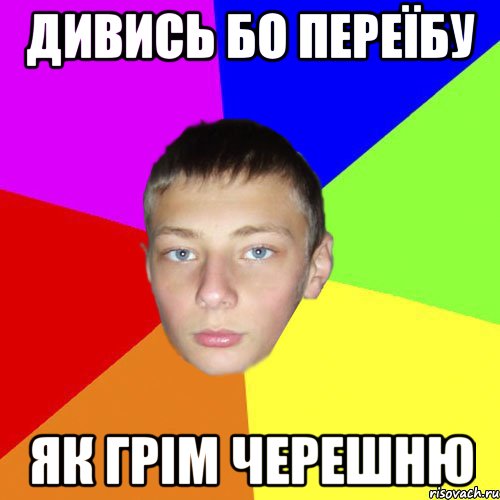Дивись бо переїбу як грім черешню