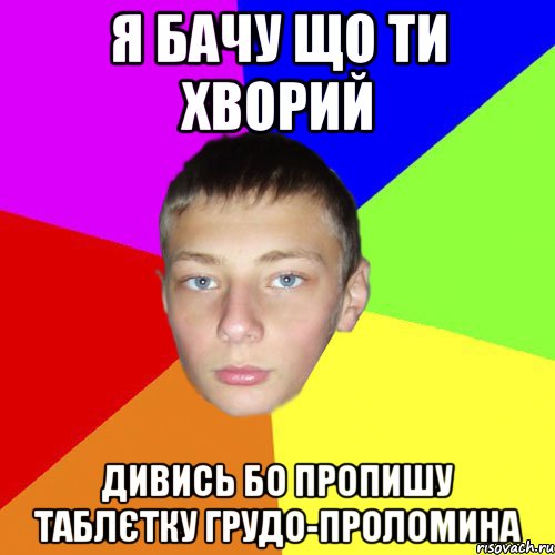 я бачу що ти хворий дивись бо пропишу таблєтку грудо-проломина