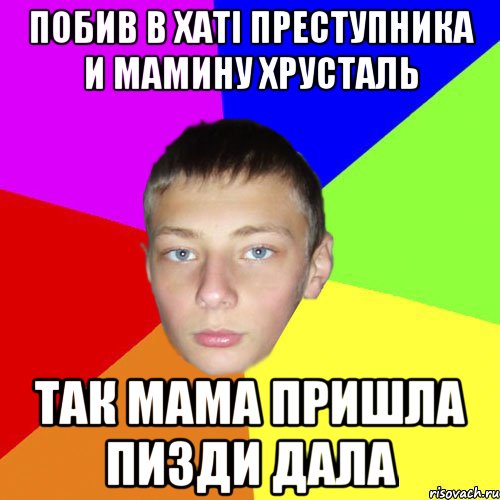 Побив в хаті преступника и мамину хрусталь так мама пришла пизди дала