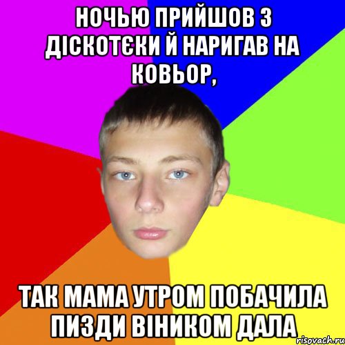Ночью прийшов з діскотєки й наригав на ковьор, так мама утром побачила пизди віником дала