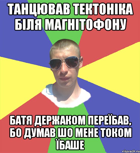 танцював тектоніка біля магнітофону батя держаком переїбав, бо думав шо мене током їбаше