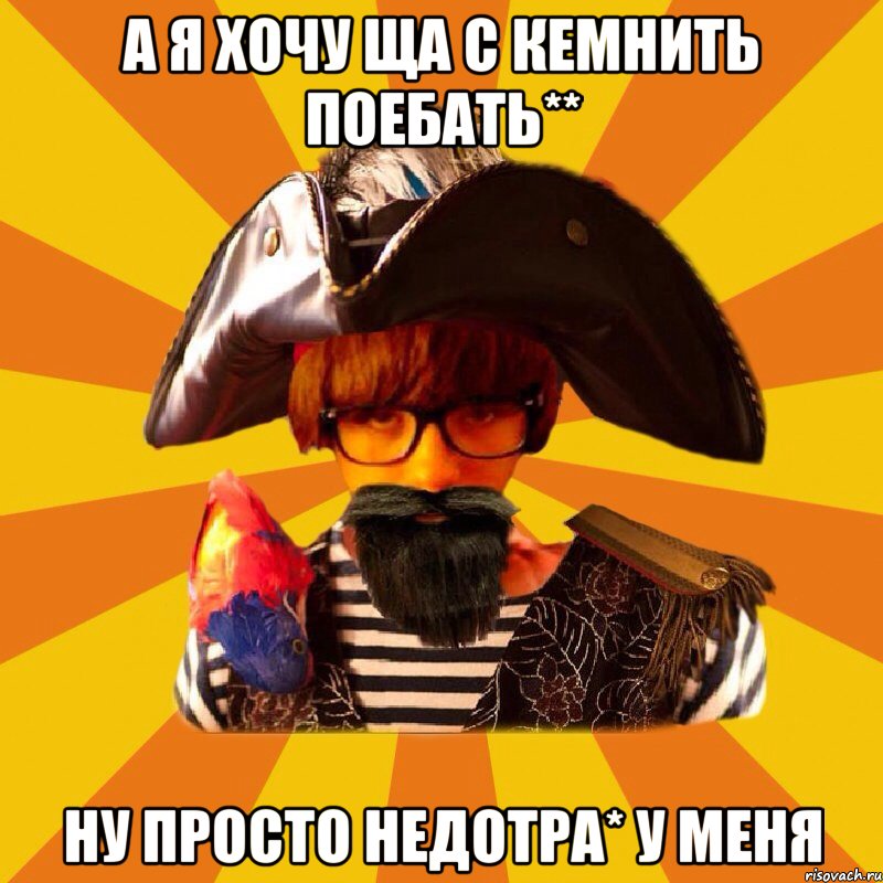 а я хочу ща с кемнить поебать** ну просто недотра* у меня