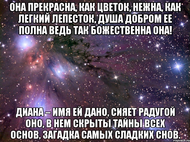 Она прекрасна, как цветок, Нежна, как легкий лепесток, Душа добром ее полна Ведь так божественна она! Диана – имя ей дано, Сияет радугой оно, В нем скрыты тайны всех основ, Загадка самых сладких снов., Мем Космос