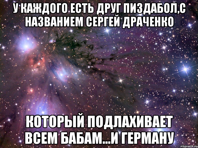 у каждого есть друг пиздабол,с названием Сергей Драченко который подлахивает всем бабам...и Герману, Мем Космос