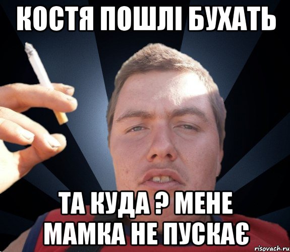 Костя пошлі бухать Та куда ? мене мамка не пускає