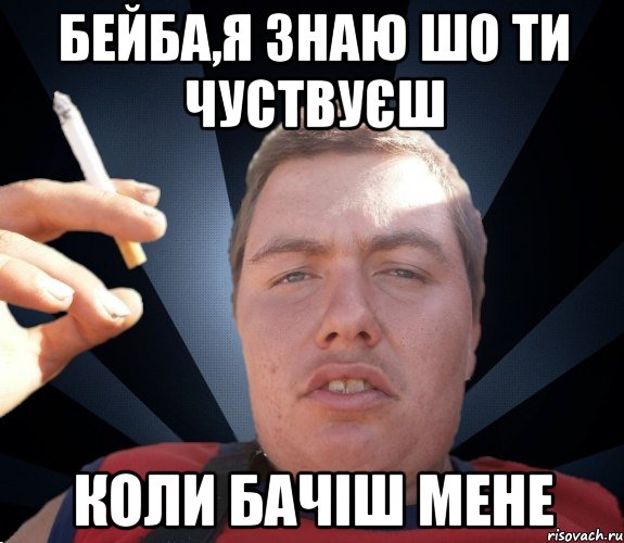 бейба,я знаю шо ти чуствуєш коли бачіш мене