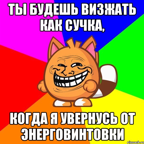 ты будешь визжать как сучка, когда я увернусь от энерговинтовки