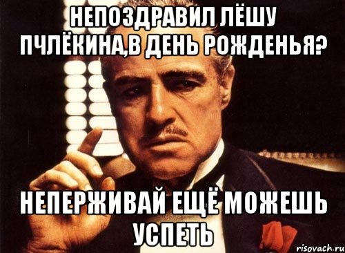 непоздравил лёшу пчлёкина,в день рожденья? неперживай ещё можешь успеть, Мем крестный отец