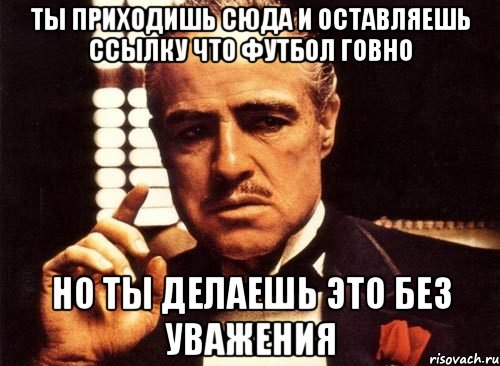 ты приходишь сюда и оставляешь ссылку что футбол говно но ты делаешь это без уважения, Мем крестный отец