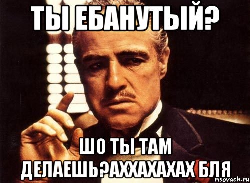 ты ебанутый? шо ты там делаешь?аххахахах бля, Мем крестный отец