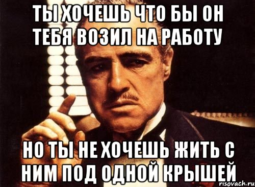 ты хочешь что бы он тебя возил на работу но ты не хочешь жить с ним под одной крышей, Мем крестный отец