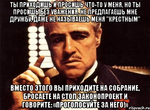 ты приходишь и просишь что-то у меня, но ты просишь без уважения, не предлагаешь мне дружбу, даже не называешь меня "крестным" вместо этого вы приходите на собрание, бросаете на стол законопроект и говорите: «проголосуйте за него!», Мем крестный отец