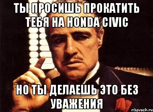 ты просишь прокатить тебя на Honda Civic но ты делаешь это без уважения, Мем крестный отец