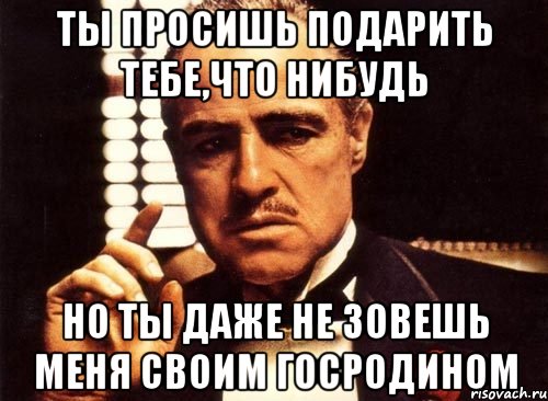 Ты просишь подарить тебе,что нибудь но ты даже не зовешь меня своим госродином, Мем крестный отец