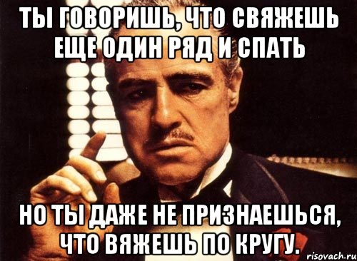 Ты говоришь, что свяжешь еще один ряд и спать но ты даже не признаешься, что вяжешь по кругу., Мем крестный отец