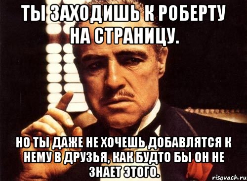 Ты заходишь к Роберту на страницу. Но ты даже не хочешь добавлятся к нему в друзья, как будто бы он не знает этого., Мем крестный отец