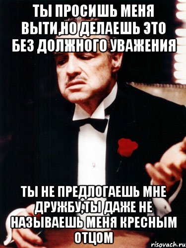 ты просишь меня выти,но делаешь это без должного уважения ты не предлогаешь мне дружбу,ты даже не называешь меня кресным отцом, Мем ты делаешь это без уважения