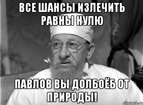 все шансы излечить равны нулю павлов вы долбоёб от природы!