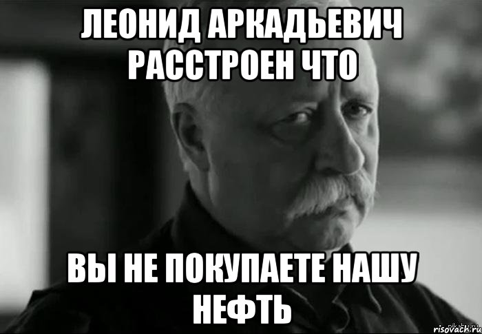 леонид аркадьевич расстроен что вы не покупаете нашу нефть, Мем Не расстраивай Леонида Аркадьевича