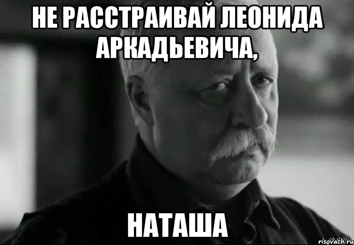 НЕ РАССТРАИВАЙ ЛЕОНИДА АРКАДЬЕВИЧА, НАТАША, Мем Не расстраивай Леонида Аркадьевича