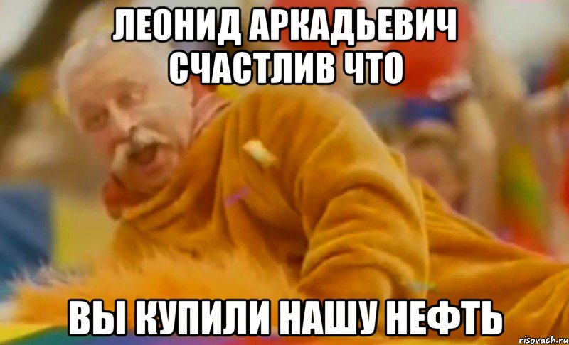 леонид аркадьевич счастлив что вы купили нашу нефть
