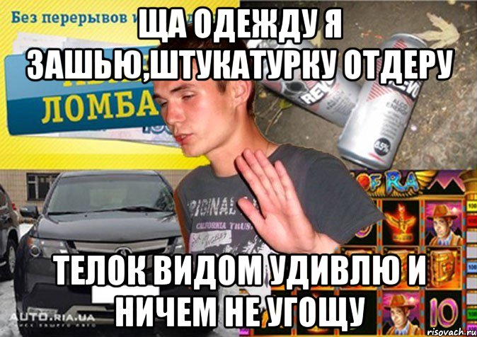 ЩА ОДЕЖДУ Я ЗАШЬЮ,ШТУКАТУРКУ ОТДЕРУ ТЕЛОК ВИДОМ УДИВЛЮ И НИЧЕМ НЕ УГОЩУ