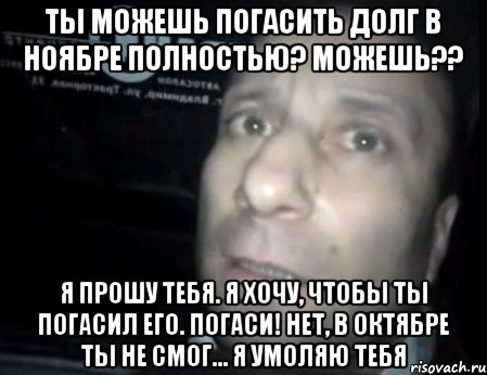 ты можешь погасить долг в ноябре полностью? Можешь?? я прошу тебя. я хочу, чтобы ты погасил его. погаси! нет, в октябре ты не смог... Я умоляю тебя, Мем Ломай меня полностью