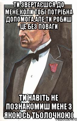 ти звертаєшся до мене,коли тобі потрібна допомога,але ти робиш це без поваги ти навіть не познакомиш мене з якоюсь тьолочкою(