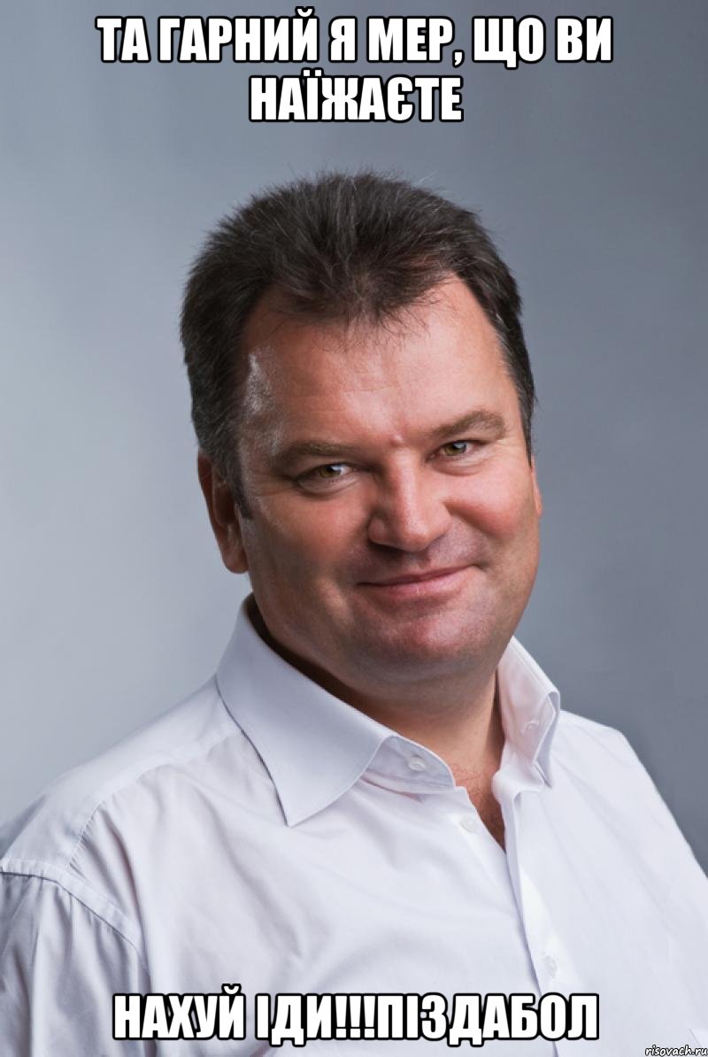 Та гарний я мер, що ви наїжаєте НАХУЙ ІДИ!!!ПІЗДАБОЛ