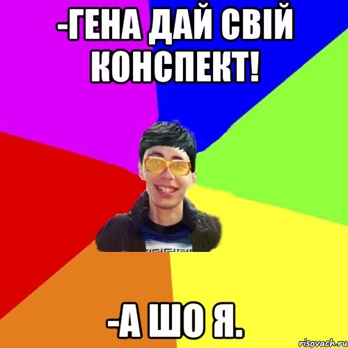 -гена дай свій конспект! -а шо я.