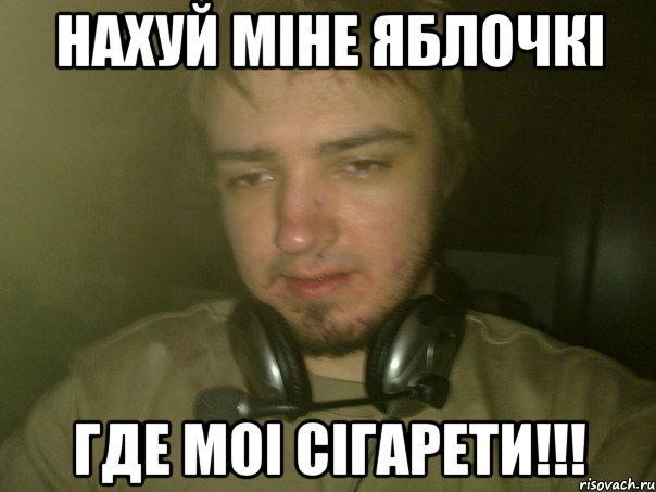 Нахуй міне яблочкі Где моі сігарети!!!