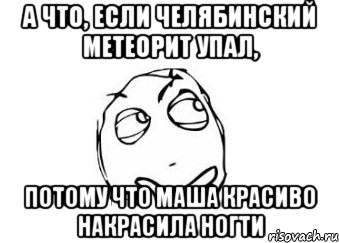 а что, если челябинский метеорит упал, потому что маша красиво накрасила ногти, Мем Мне кажется или