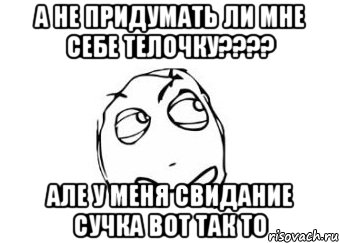 А не придумать ли мне себе телочку???? Але у меня свидание сучка вот так то, Мем Мне кажется или