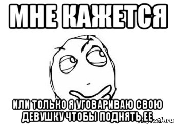 МНЕ КАЖЕТСЯ ИЛИ ТОЛЬКО Я УГОВАРИВАЮ СВОЮ ДЕВУШКУ ЧТОБЫ ПОДНЯТЬ ЕЕ, Мем Мне кажется или