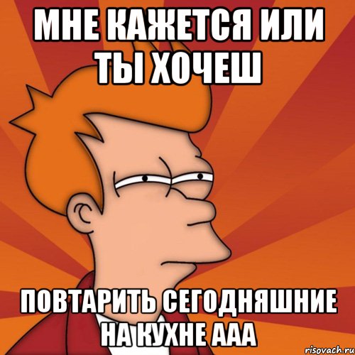 мне кажется или ты хочеш повтарить сегодняшние на кухне ааа, Мем Мне кажется или (Фрай Футурама)