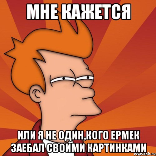 мне кажется или я не один,кого ермек заебал своими картинками, Мем Мне кажется или (Фрай Футурама)