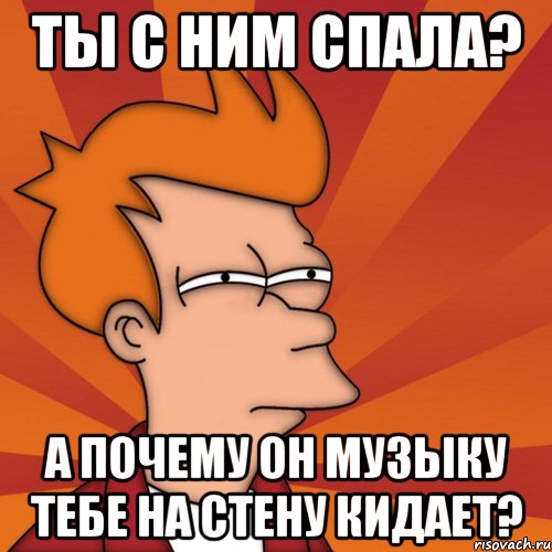 ты с ним спала? а почему он музыку тебе на стену кидает?, Мем Мне кажется или (Фрай Футурама)