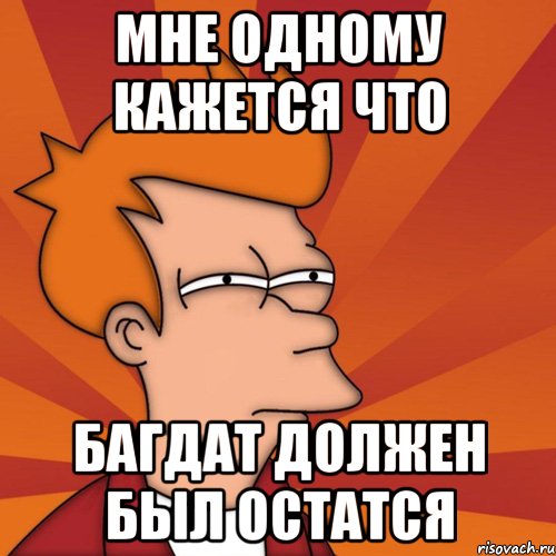 мне одному кажется что Багдат должен был остатся, Мем Мне кажется или (Фрай Футурама)