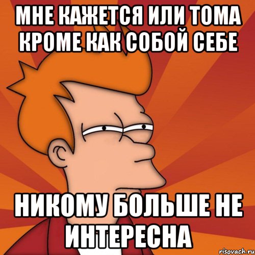 Мне кажется или Тома кроме как собой себе Никому больше не интересна, Мем Мне кажется или (Фрай Футурама)