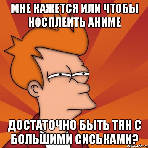 Мне кажется или чтобы косплеить аниме Достаточно быть тян с большими сиськами?, Мем Мне кажется или (Фрай Футурама)