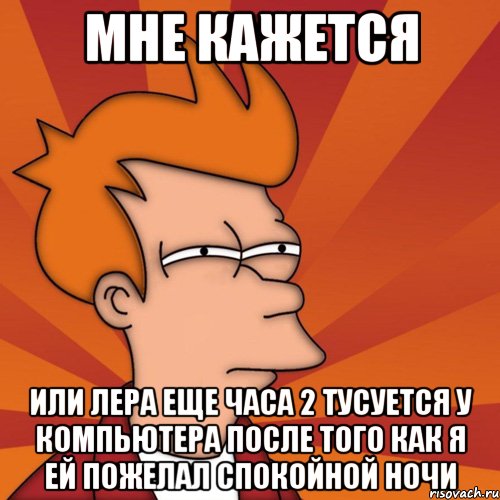 мне кажется или лера еще часа 2 тусуется у компьютера после того как я ей пожелал спокойной ночи, Мем Мне кажется или (Фрай Футурама)