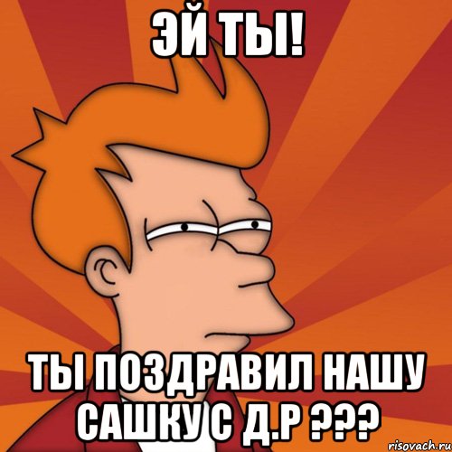 Эй ты! Ты поздравил нашу Сашку с Д.Р ???, Мем Мне кажется или (Фрай Футурама)