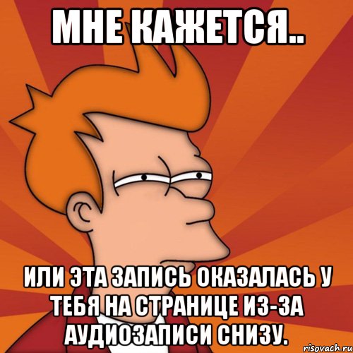 Мне кажется.. или эта запись оказалась у тебя на странице из-за аудиозаписи снизу., Мем Мне кажется или (Фрай Футурама)