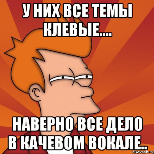 у них все темы клевые.... наверно все дело в качевом вокале.., Мем Мне кажется или (Фрай Футурама)