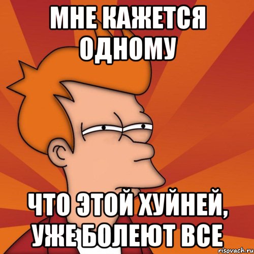 Мне кажется одному Что этой хуйней, уже болеют все, Мем Мне кажется или (Фрай Футурама)