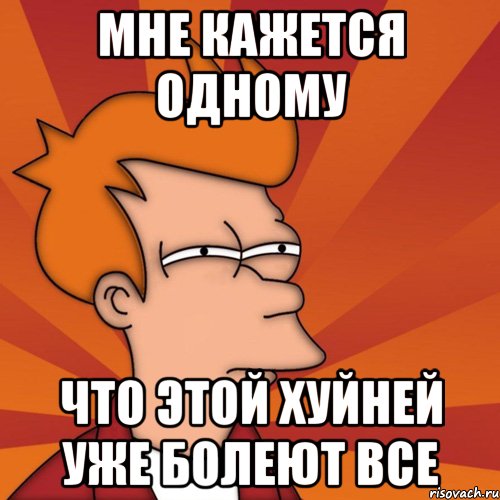 Мне кажется одному Что этой хуйней уже болеют все, Мем Мне кажется или (Фрай Футурама)