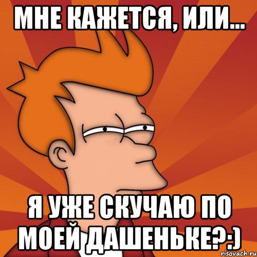 МНЕ КАЖЕТСЯ, ИЛИ... Я УЖЕ СКУЧАЮ ПО МОЕЙ ДАШЕНЬКЕ?:), Мем Мне кажется или (Фрай Футурама)