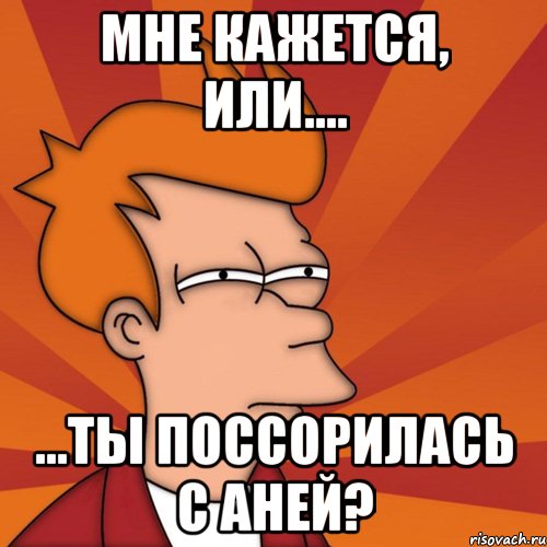 Мне кажется, или.... ...ты поссорилась с Аней?, Мем Мне кажется или (Фрай Футурама)